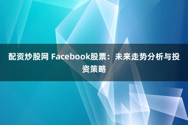 配资炒股网 Facebook股票：未来走势分析与投资策略