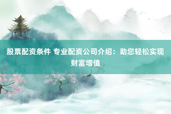 股票配资条件 专业配资公司介绍：助您轻松实现财富增值