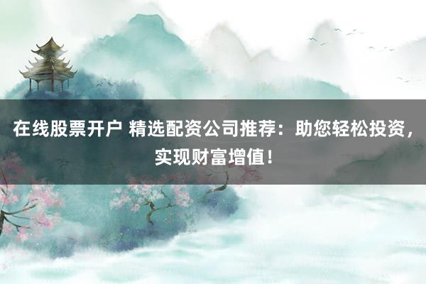 在线股票开户 精选配资公司推荐：助您轻松投资，实现财富增值！
