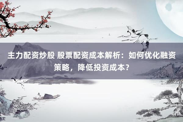 主力配资炒股 股票配资成本解析：如何优化融资策略，降低投资成本？