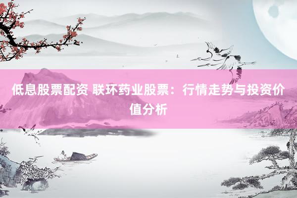 低息股票配资 联环药业股票：行情走势与投资价值分析