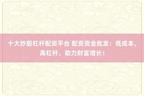 十大炒股杠杆配资平台 配资资金批发：低成本，高杠杆，助力财富增长！