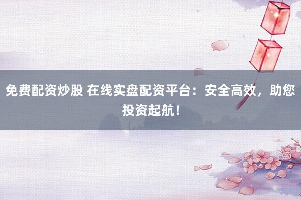 免费配资炒股 在线实盘配资平台：安全高效，助您投资起航！