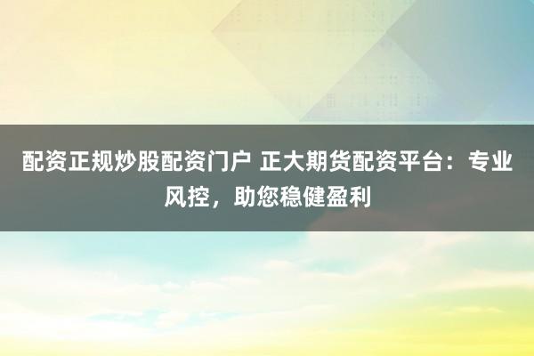 配资正规炒股配资门户 正大期货配资平台：专业风控，助您稳健盈利