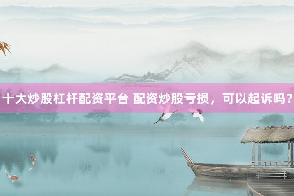 十大炒股杠杆配资平台 配资炒股亏损，可以起诉吗？