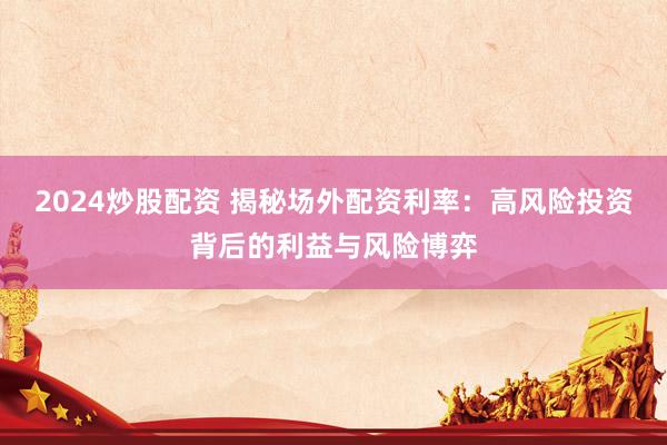 2024炒股配资 揭秘场外配资利率：高风险投资背后的利益与风险博弈