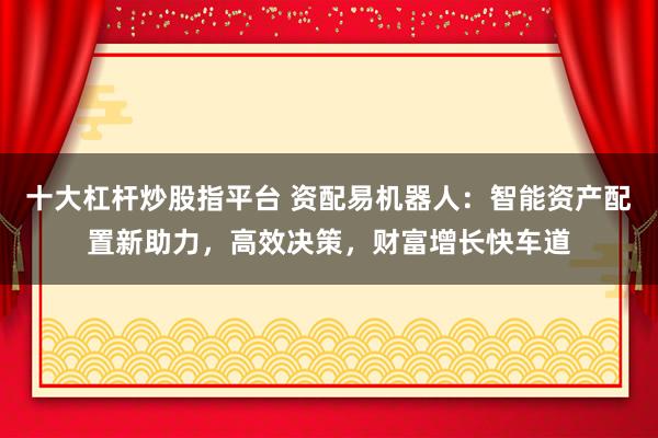 十大杠杆炒股指平台 资配易机器人：智能资产配置新助力，高效决策，财富增长快车道