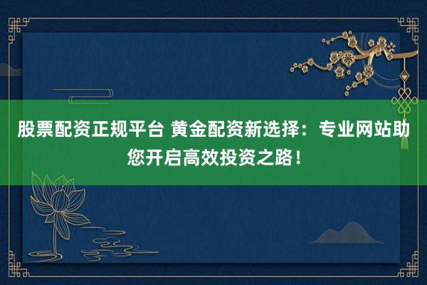 股票配资正规平台 黄金配资新选择：专业网站助您开启高效投资之路！