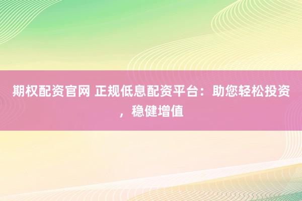 期权配资官网 正规低息配资平台：助您轻松投资，稳健增值