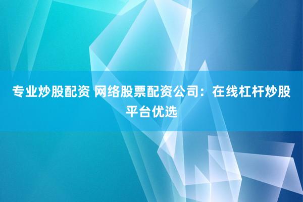 专业炒股配资 网络股票配资公司：在线杠杆炒股平台优选