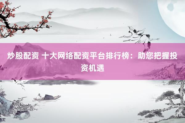 炒股配资 十大网络配资平台排行榜：助您把握投资机遇