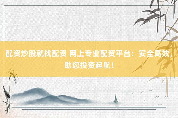 配资炒股就找配资 网上专业配资平台：安全高效，助您投资起航！