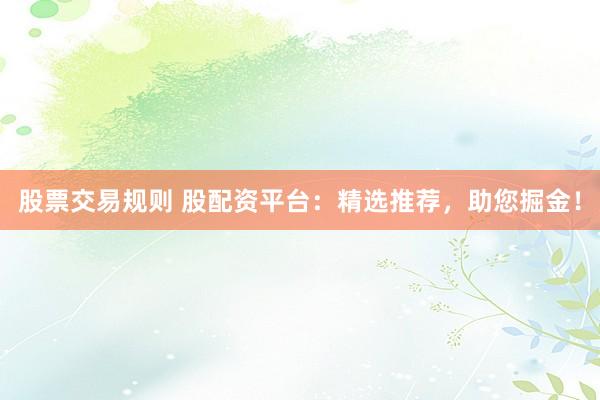 股票交易规则 股配资平台：精选推荐，助您掘金！