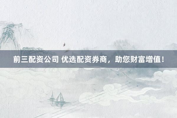 前三配资公司 优选配资券商，助您财富增值！