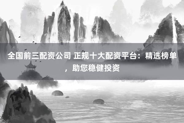 全国前三配资公司 正规十大配资平台：精选榜单，助您稳健投资