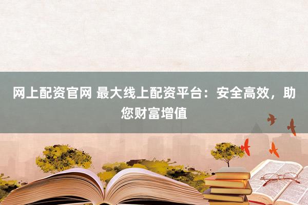 网上配资官网 最大线上配资平台：安全高效，助您财富增值