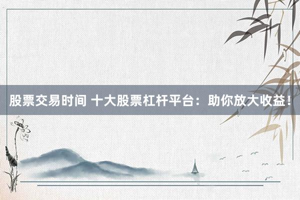 股票交易时间 十大股票杠杆平台:助你放大收益!