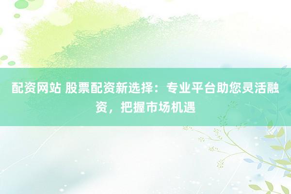 配资网站 股票配资新选择:专业平台助您灵活融资,把握市场机遇