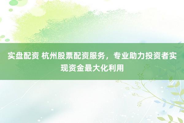 实盘配资 杭州股票配资服务，专业助力投资者实现资金最大化利用