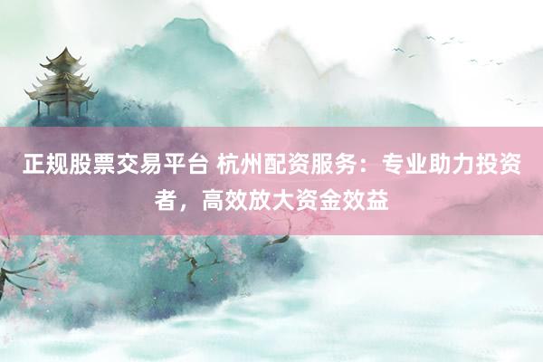 正规股票交易平台 杭州配资服务:专业助力投资者,高效放大资金效益