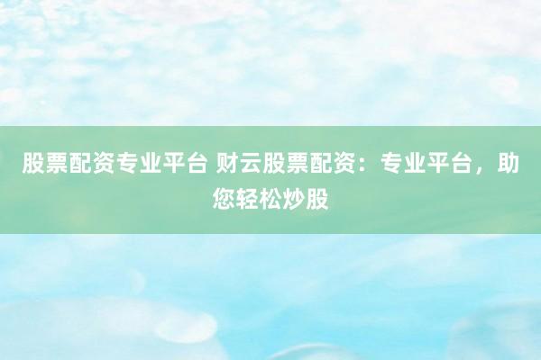 股票配资专业平台 财云股票配资：专业平台，助您轻松炒股