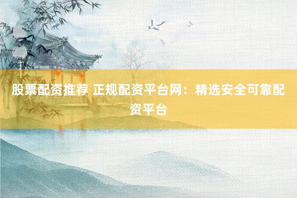 股票配资推荐 正规配资平台网：精选安全可靠配资平台