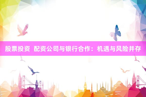 股票投资 配资公司与银行合作:机遇与风险并存
