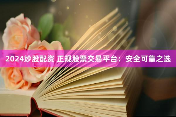 2024炒股配资 正规股票交易平台：安全可靠之选
