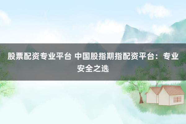股票配资专业平台 中国股指期指配资平台:专业安全之选