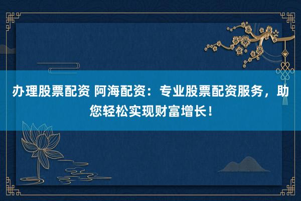 办理股票配资 阿海配资:专业股票配资服务,助您轻松实现财富增长!