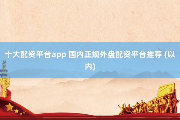 十大配资平台app 国内正规外盘配资平台推荐 (以内)