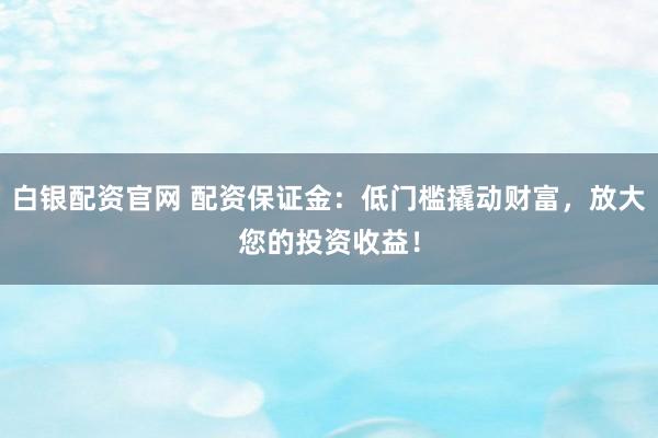 白银配资官网 配资保证金：低门槛撬动财富，放大您的投资收益！