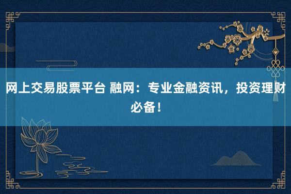 网上交易股票平台 融网：专业金融资讯，投资理财必备！
