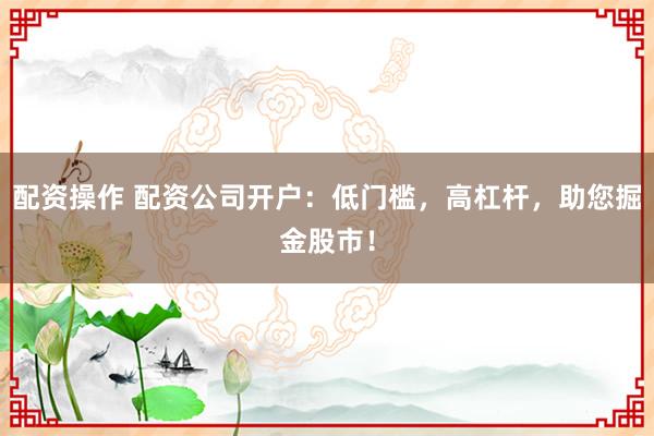 配资操作 配资公司开户：低门槛，高杠杆，助您掘金股市！