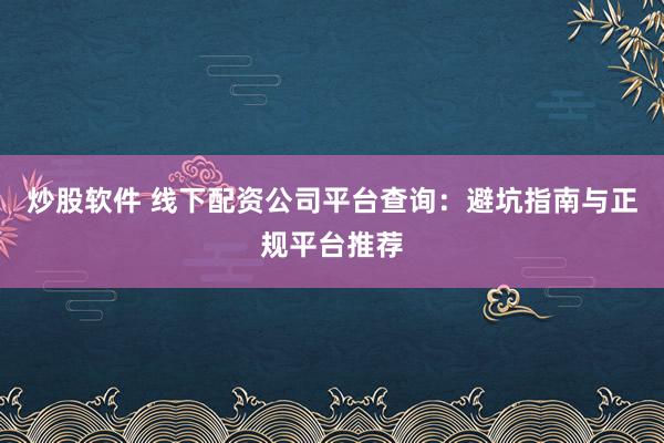 炒股软件 线下配资公司平台查询：避坑指南与正规平台推荐
