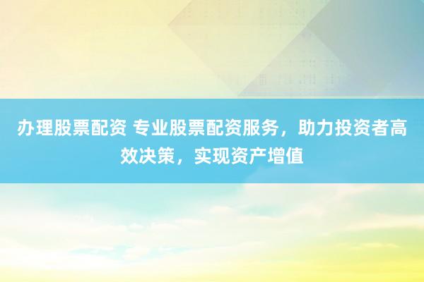 办理股票配资 专业股票配资服务,助力投资者高效决策,实现资产增值