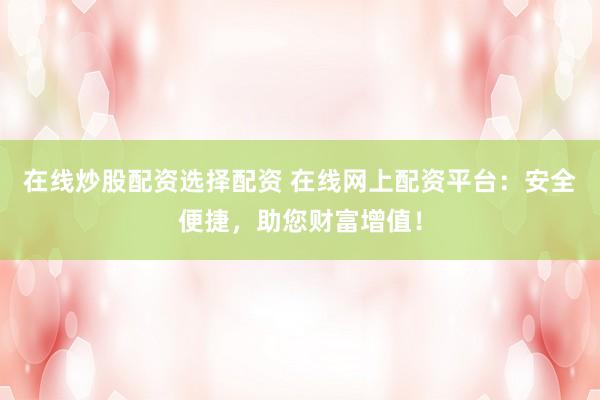 在线炒股配资选择配资 在线网上配资平台：安全便捷，助您财富增值！