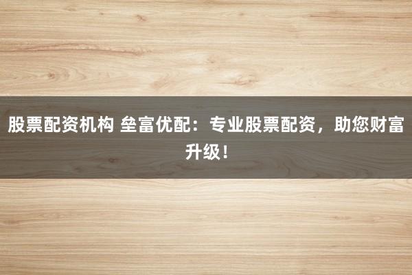 股票配资机构 垒富优配：专业股票配资，助您财富升级！