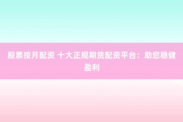 股票按月配资 十大正规期货配资平台：助您稳健盈利