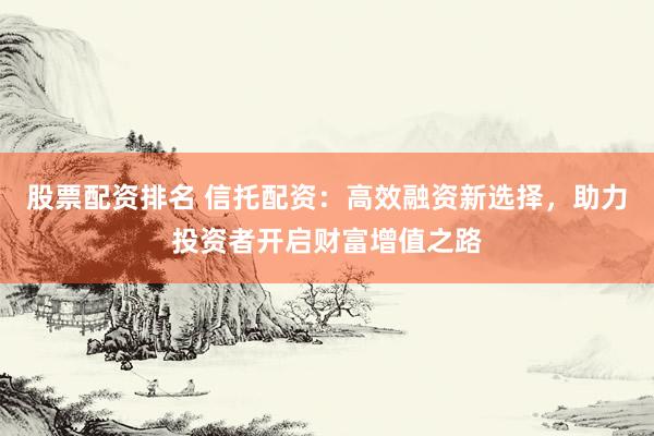 股票配资排名 信托配资：高效融资新选择，助力投资者开启财富增值之路