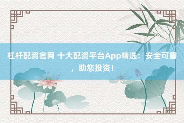 杠杆配资官网 十大配资平台App精选:安全可靠,助您投资!