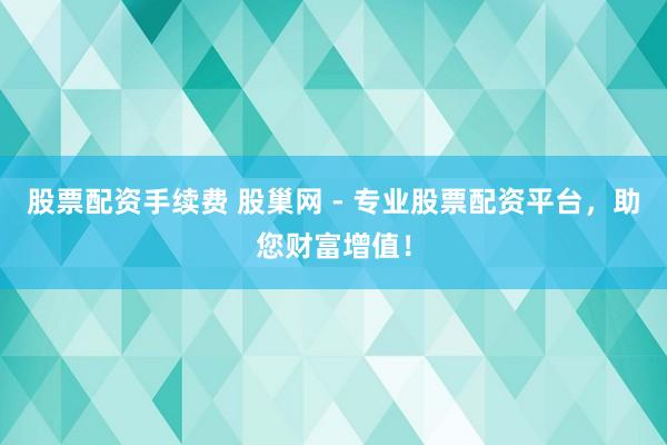 股票配资手续费 股巢网 - 专业股票配资平台，助您财富增值！