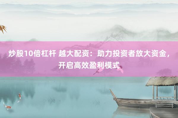 炒股10倍杠杆 越大配资：助力投资者放大资金，开启高效盈利模式
