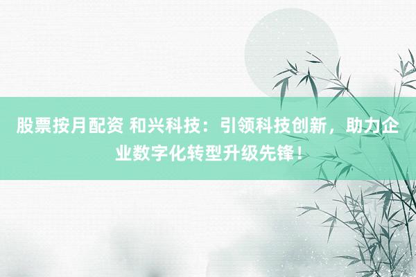 股票按月配资 和兴科技：引领科技创新，助力企业数字化转型升级先锋！
