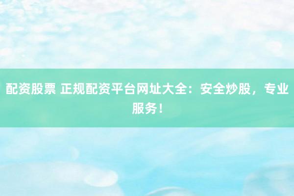 配资股票 正规配资平台网址大全：安全炒股，专业服务！