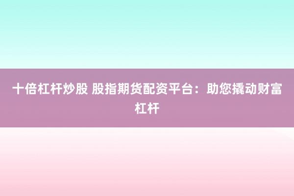 十倍杠杆炒股 股指期货配资平台：助您撬动财富杠杆
