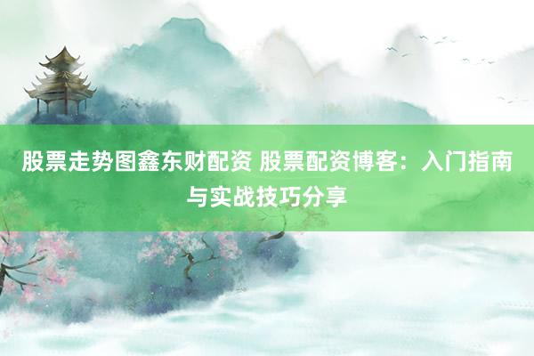 股票走势图鑫东财配资 股票配资博客：入门指南与实战技巧分享