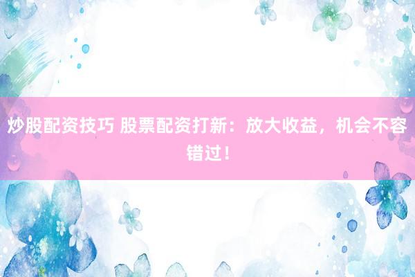 炒股配资技巧 股票配资打新:放大收益,机会不容错过!