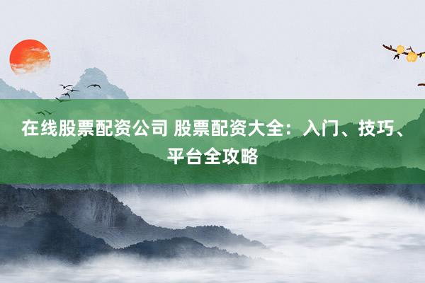 在线股票配资公司 股票配资大全：入门、技巧、平台全攻略