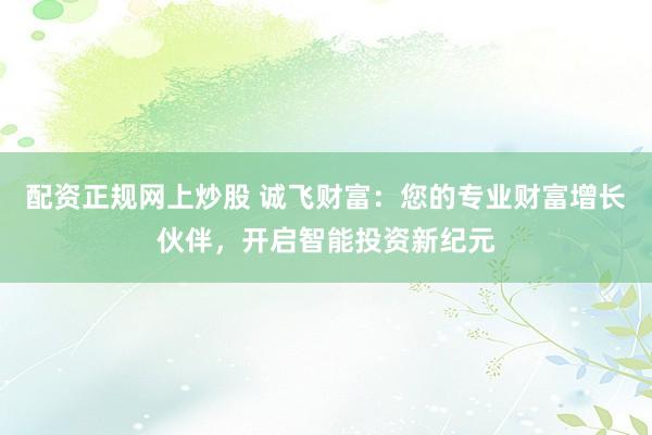 配资正规网上炒股 诚飞财富：您的专业财富增长伙伴，开启智能投资新纪元